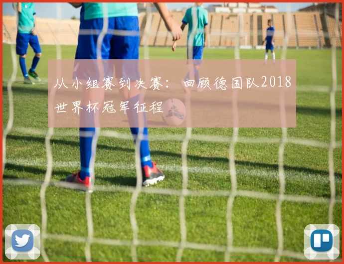 从小组赛到决赛:回顾德国队2018世界杯冠军征程