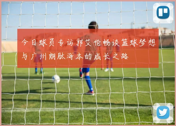 今日球员专访郭艾伦畅谈篮球梦想与广州朗肽海本的成长之路