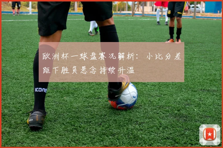 欧洲杯一球盘赛况解析：小比分差距下胜负悬念持续升温