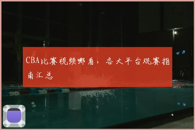 CBA比赛视频哪看，各大平台观赛指南汇总