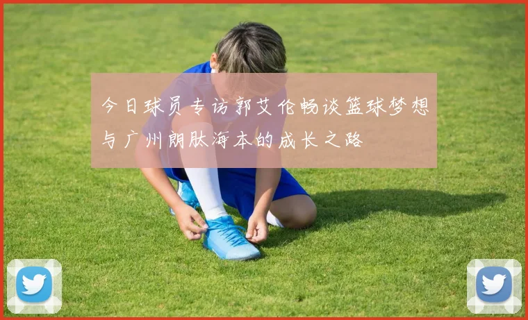 今日球员专访郭艾伦畅谈篮球梦想与广州朗肽海本的成长之路
