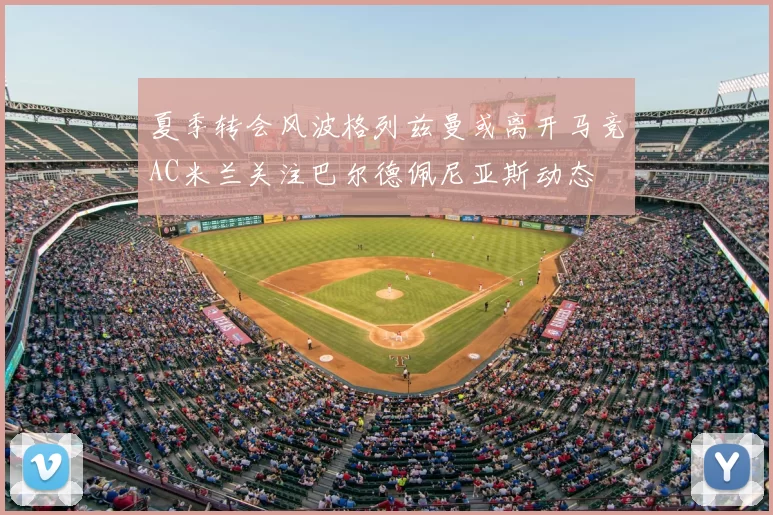 夏季转会风波格列兹曼或离开马竞AC米兰关注巴尔德佩尼亚斯动态