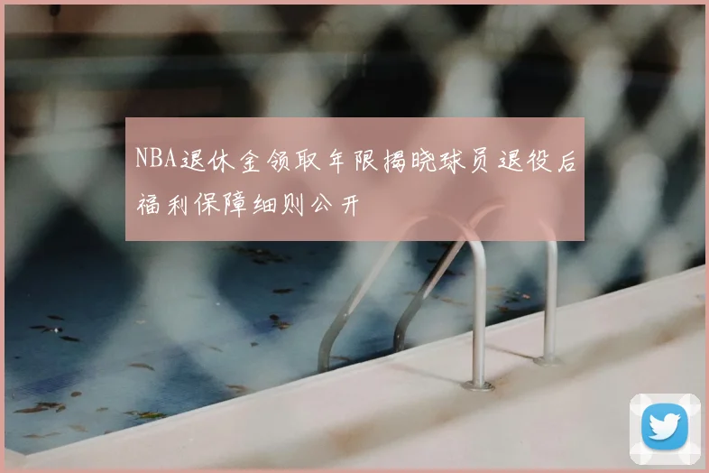 NBA退休金领取年限揭晓球员退役后福利保障细则公开