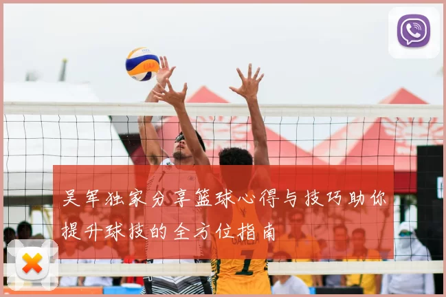 吴军独家分享篮球心得与技巧助你提升球技的全方位指南