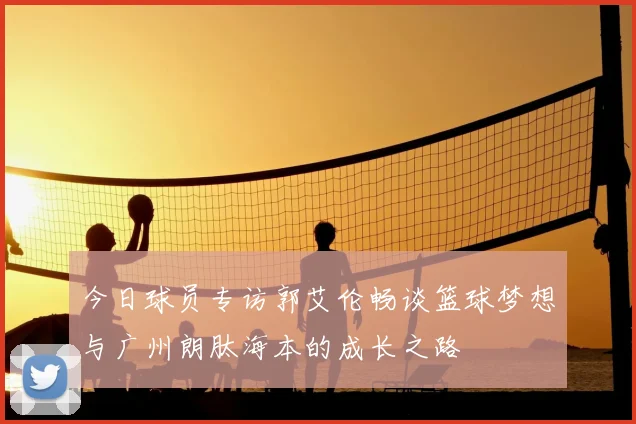 今日球员专访郭艾伦畅谈篮球梦想与广州朗肽海本的成长之路