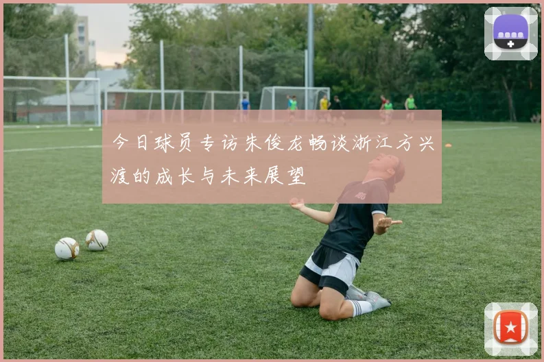 今日球员专访朱俊龙畅谈浙江方兴渡的成长与未来展望