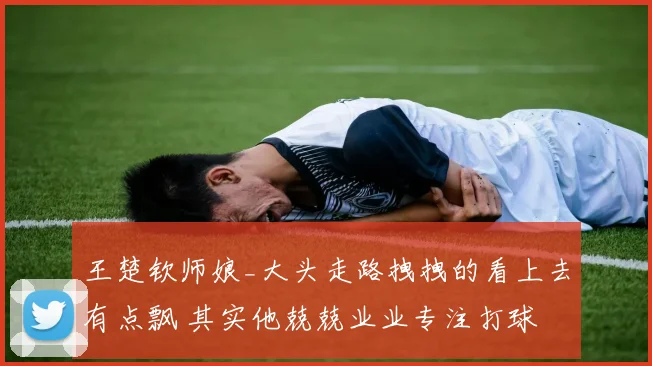 王楚钦师娘_大头走路拽拽的看上去有点飘 其实他兢兢业业专注打球
