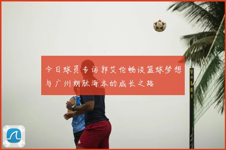 今日球员专访郭艾伦畅谈篮球梦想与广州朗肽海本的成长之路