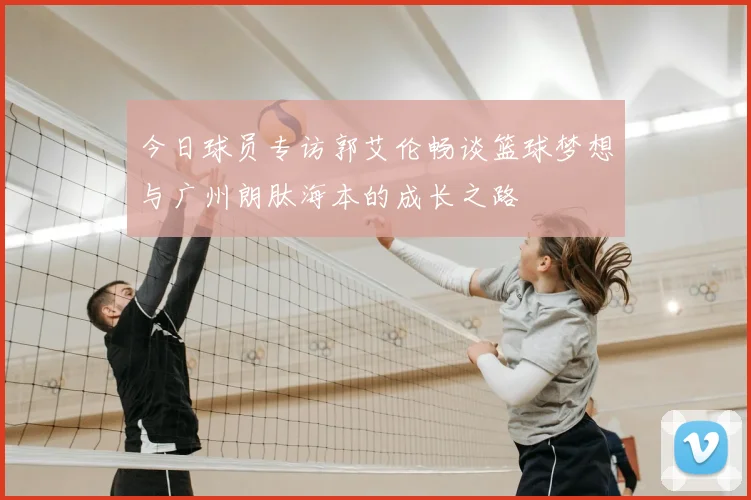 今日球员专访郭艾伦畅谈篮球梦想与广州朗肽海本的成长之路