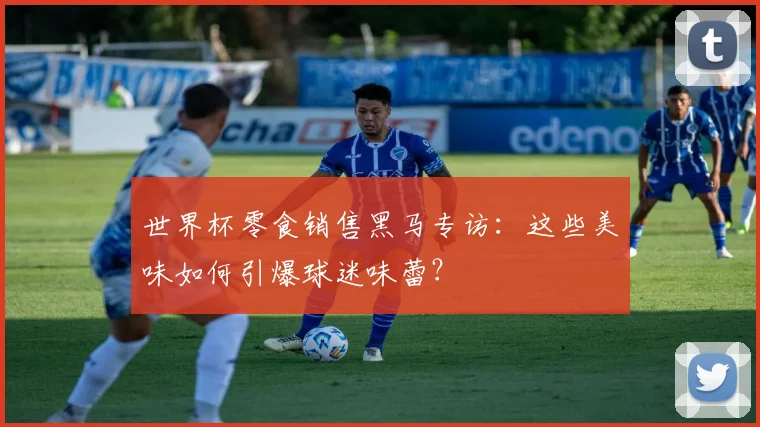 世界杯零食销售黑马专访:这些美味如何引爆球迷味蕾?