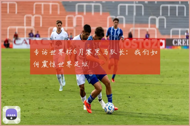 专访世界杯6月赛黑马队长：我们如何震惊世界足坛