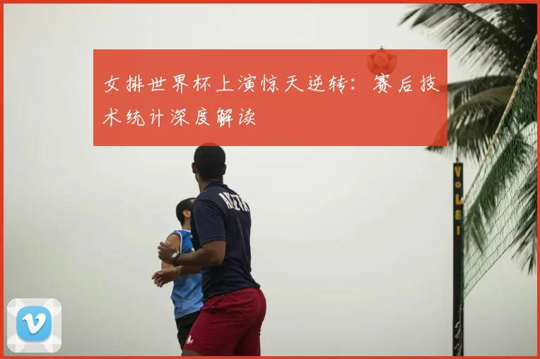女排世界杯上演惊天逆转：赛后技术统计深度解读