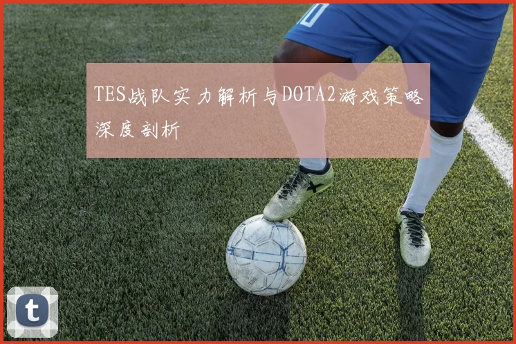 TES战队实力解析与DOTA2游戏策略深度剖析