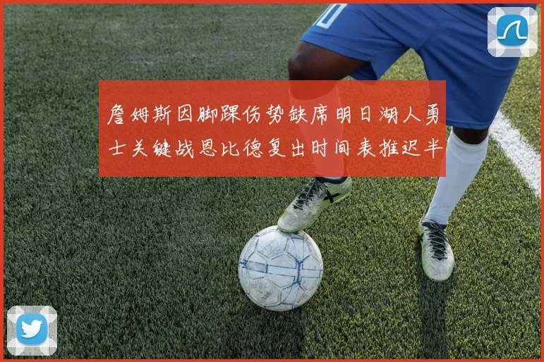 詹姆斯因脚踝伤势缺席明日湖人勇士关键战恩比德复出时间表推迟半月后将重新评估膝伤