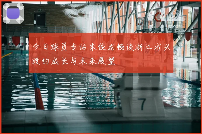 今日球员专访朱俊龙畅谈浙江方兴渡的成长与未来展望