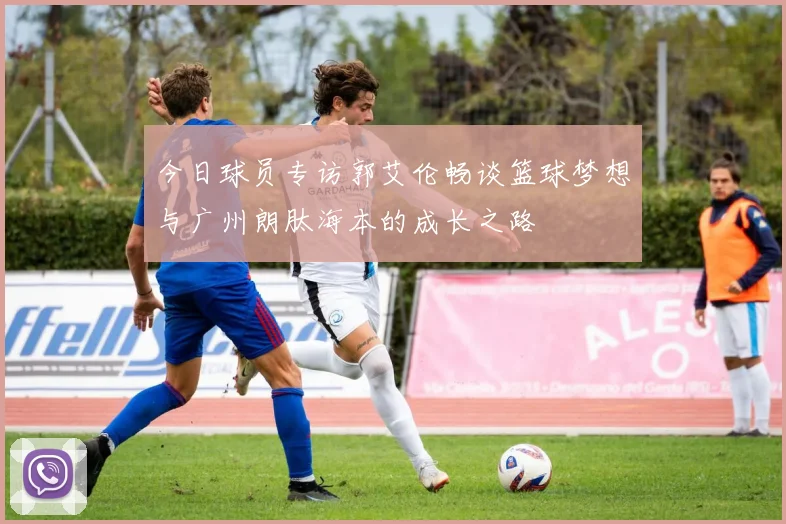今日球员专访郭艾伦畅谈篮球梦想与广州朗肽海本的成长之路