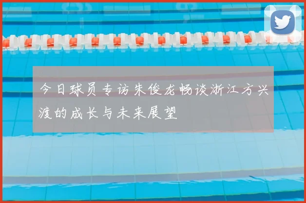 今日球员专访朱俊龙畅谈浙江方兴渡的成长与未来展望