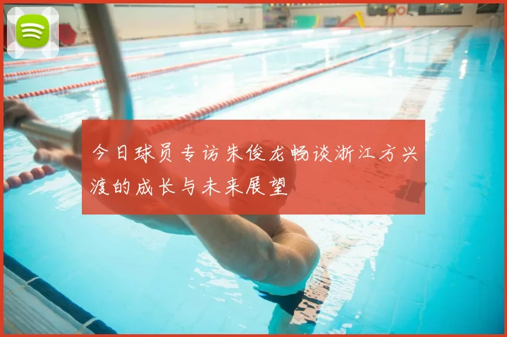 今日球员专访朱俊龙畅谈浙江方兴渡的成长与未来展望