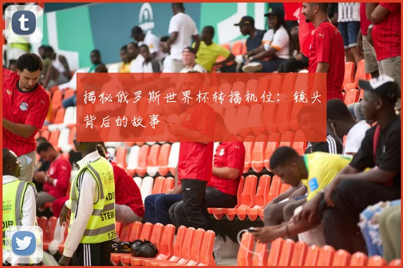 揭秘俄罗斯世界杯转播机位：镜头背后的故事