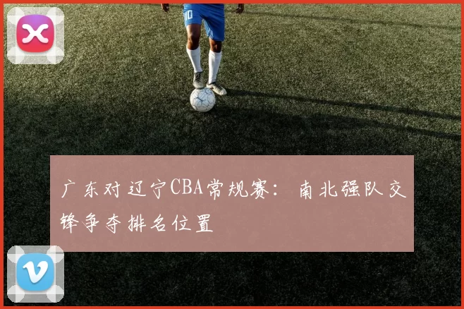 广东对辽宁CBA常规赛：南北强队交锋争夺排名位置