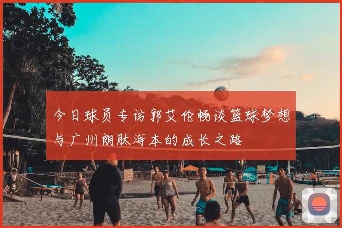 今日球员专访郭艾伦畅谈篮球梦想与广州朗肽海本的成长之路