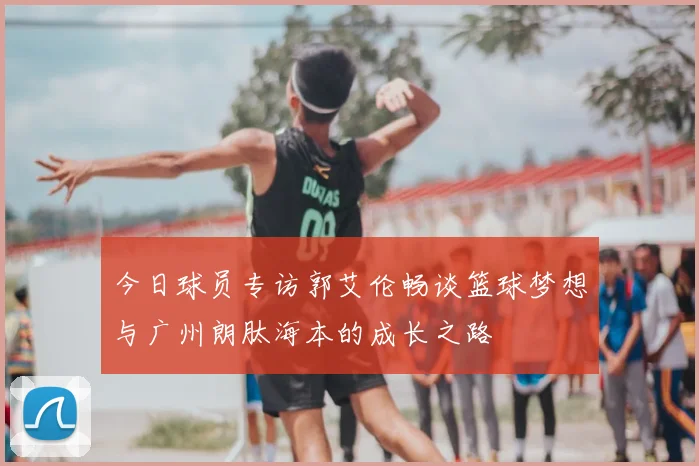 今日球员专访郭艾伦畅谈篮球梦想与广州朗肽海本的成长之路