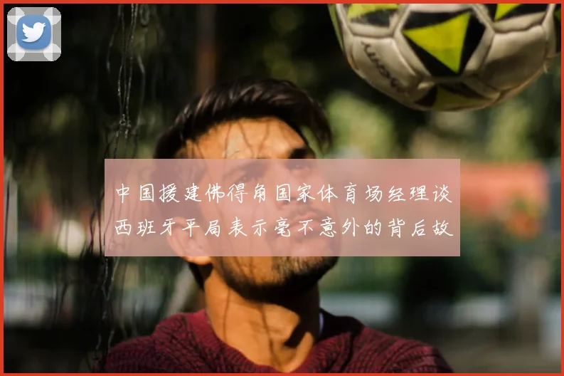 中国援建佛得角国家体育场经理谈西班牙平局表示毫不意外的背后故事