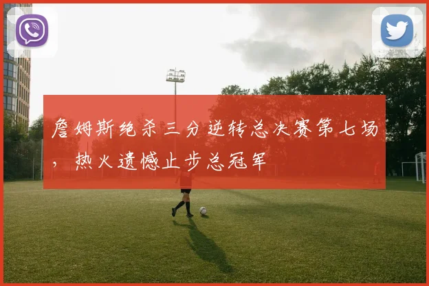 詹姆斯绝杀三分逆转总决赛第七场,热火遗憾止步总冠军