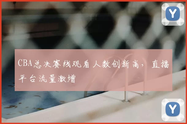 CBA总决赛线观看人数创新高，直播平台流量激增