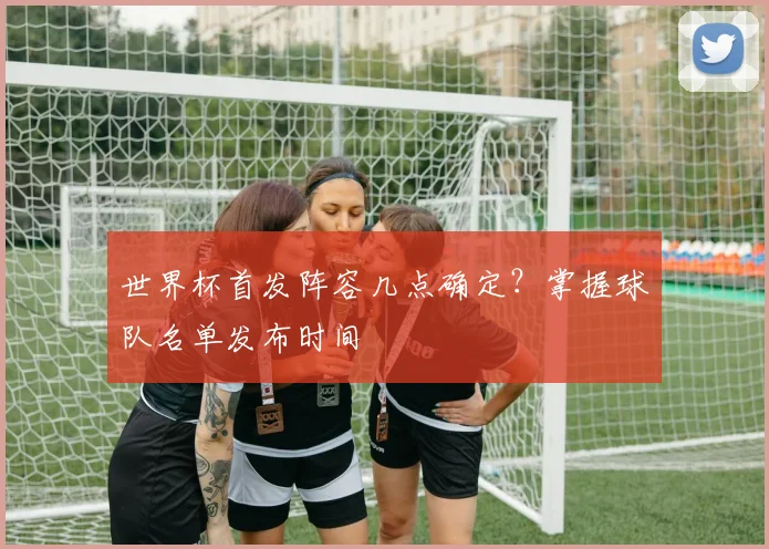 世界杯首发阵容几点确定?掌握球队名单发布时间