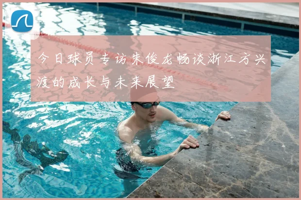 今日球员专访朱俊龙畅谈浙江方兴渡的成长与未来展望