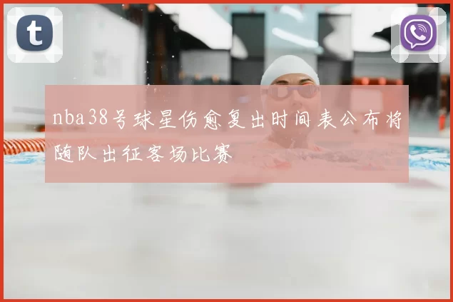 nba38号球星伤愈复出时间表公布将随队出征客场比赛