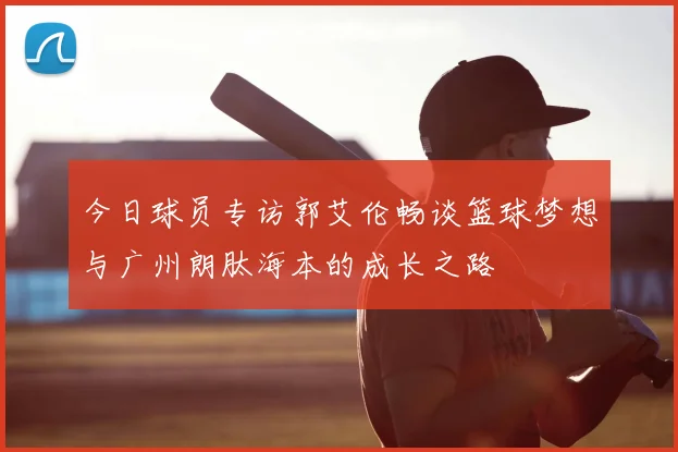 今日球员专访郭艾伦畅谈篮球梦想与广州朗肽海本的成长之路