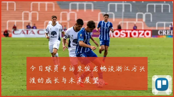 今日球员专访朱俊龙畅谈浙江方兴渡的成长与未来展望