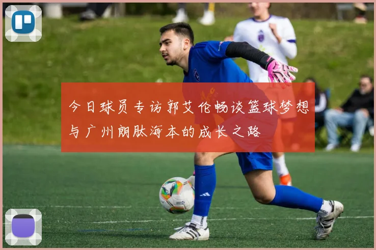 今日球员专访郭艾伦畅谈篮球梦想与广州朗肽海本的成长之路