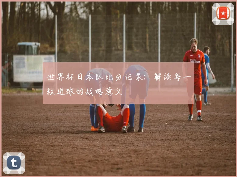 世界杯日本队比分记录：解读每一粒进球的战略意义