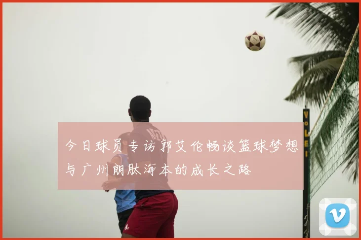 今日球员专访郭艾伦畅谈篮球梦想与广州朗肽海本的成长之路