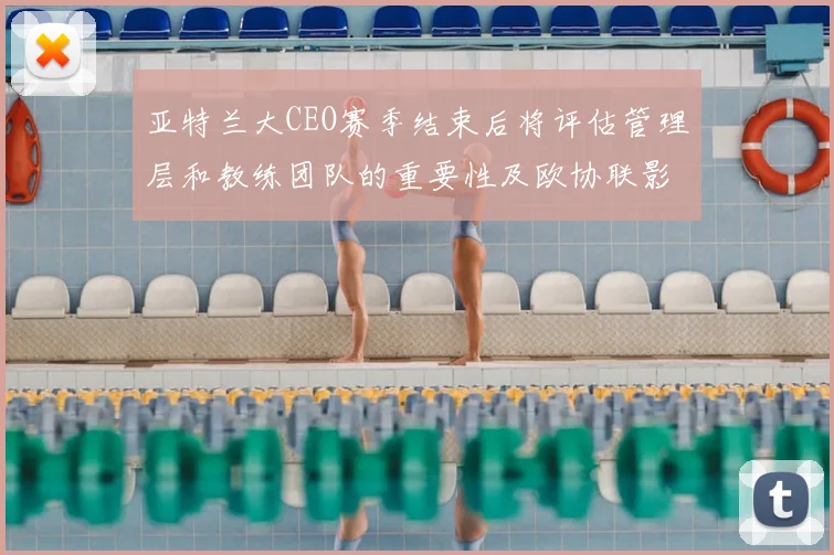 亚特兰大CEO赛季结束后将评估管理层和教练团队的重要性及欧协联影响