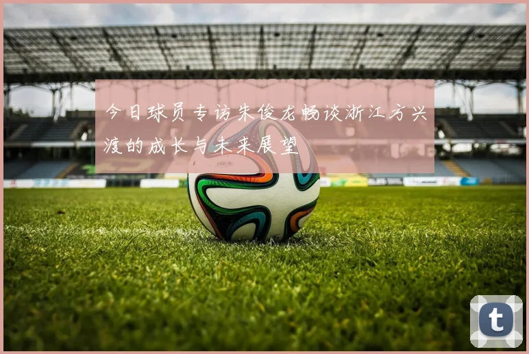 今日球员专访朱俊龙畅谈浙江方兴渡的成长与未来展望