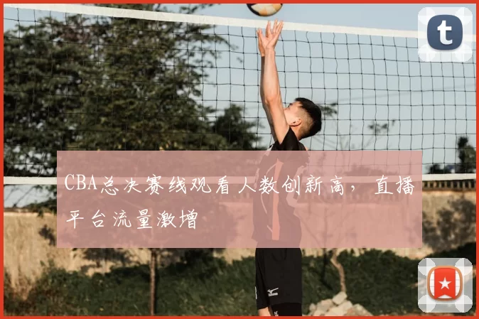 CBA总决赛线观看人数创新高，直播平台流量激增