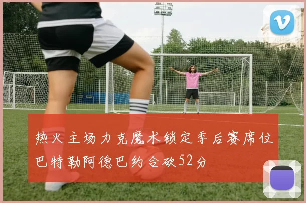 热火主场力克魔术锁定季后赛席位巴特勒阿德巴约合砍52分