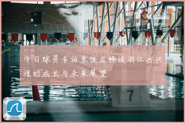今日球员专访朱俊龙畅谈浙江方兴渡的成长与未来展望