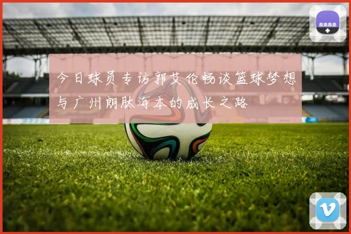 今日球员专访郭艾伦畅谈篮球梦想与广州朗肽海本的成长之路
