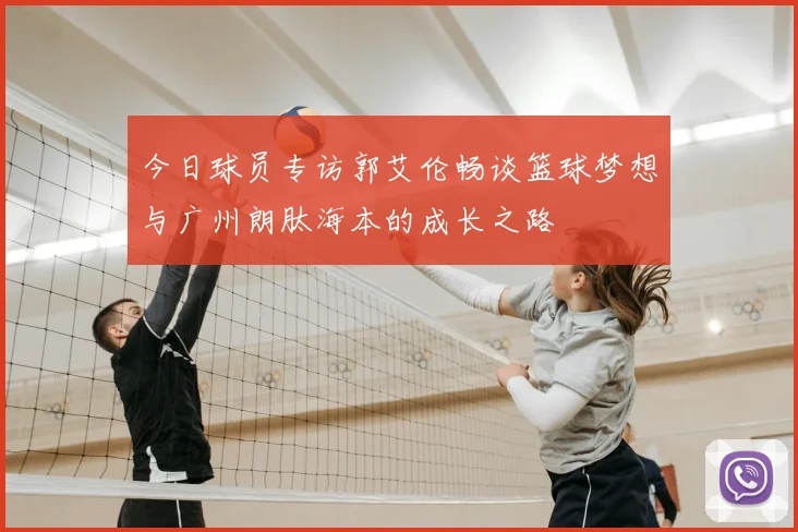 今日球员专访郭艾伦畅谈篮球梦想与广州朗肽海本的成长之路