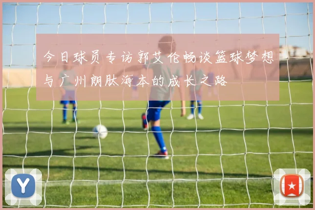 今日球员专访郭艾伦畅谈篮球梦想与广州朗肽海本的成长之路
