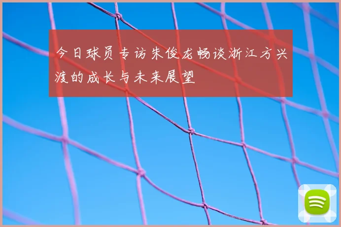 今日球员专访朱俊龙畅谈浙江方兴渡的成长与未来展望