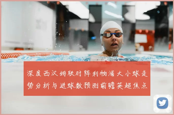 深度西汉姆联对阵利物浦大小球走势分析与进球数预测前瞻英超焦点战