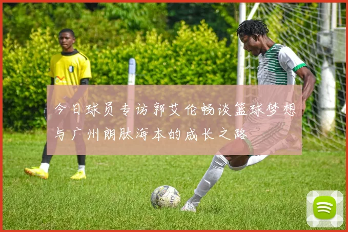 今日球员专访郭艾伦畅谈篮球梦想与广州朗肽海本的成长之路