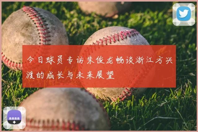 今日球员专访朱俊龙畅谈浙江方兴渡的成长与未来展望