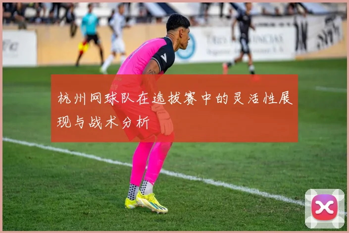 杭州网球队在选拔赛中的灵活性展现与战术分析